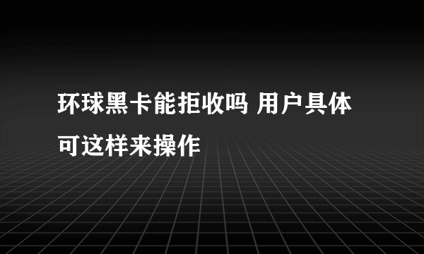 环球黑卡能拒收吗 用户具体可这样来操作