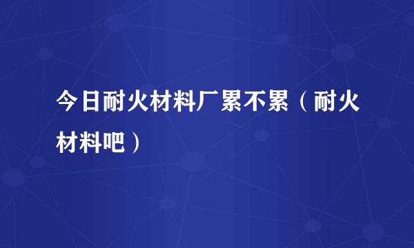 今日耐火材料厂累不累（耐火材料吧）