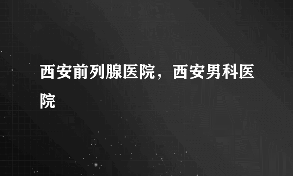 西安前列腺医院，西安男科医院