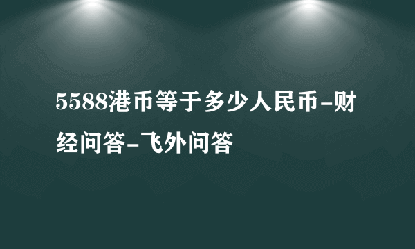 5588港币等于多少人民币-财经问答-飞外问答