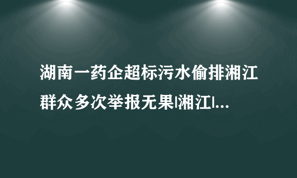 湖南一药企超标污水偷排湘江群众多次举报无果|湘江|偷排_飞外新闻