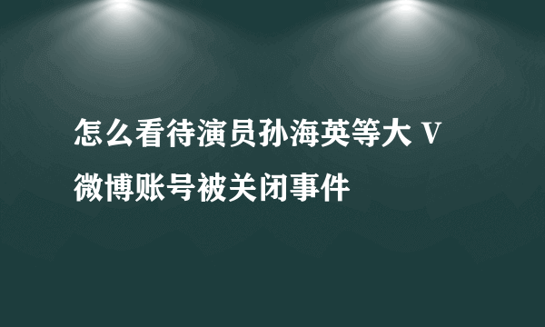 怎么看待演员孙海英等大 V 微博账号被关闭事件