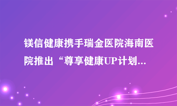 镁信健康携手瑞金医院海南医院推出“尊享健康UP计划”，共创高端健康体检新典范