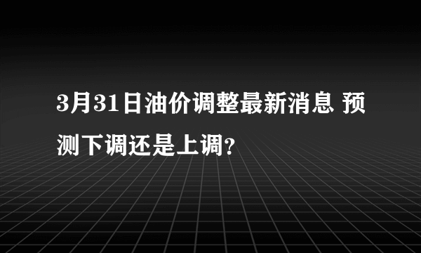 3月31日油价调整最新消息 预测下调还是上调？