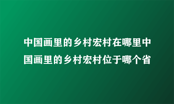 中国画里的乡村宏村在哪里中国画里的乡村宏村位于哪个省