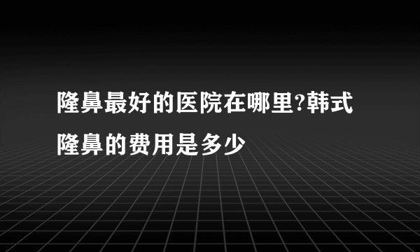 隆鼻最好的医院在哪里?韩式隆鼻的费用是多少