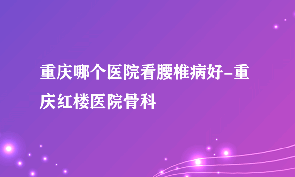 重庆哪个医院看腰椎病好-重庆红楼医院骨科