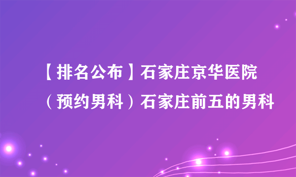 【排名公布】石家庄京华医院（预约男科）石家庄前五的男科