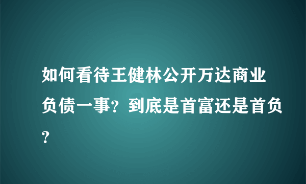 如何看待王健林公开万达商业负债一事？到底是首富还是首负？