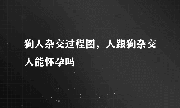 狗人杂交过程图，人跟狗杂交人能怀孕吗