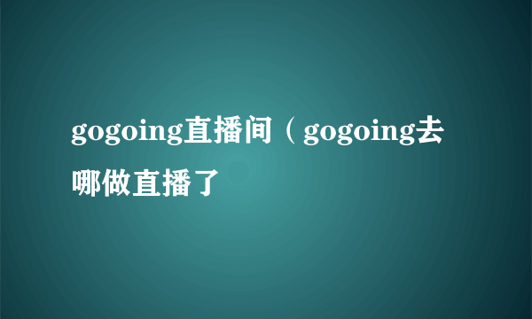 gogoing直播间（gogoing去哪做直播了