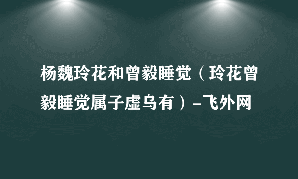 杨魏玲花和曾毅睡觉（玲花曾毅睡觉属子虚乌有）-飞外网