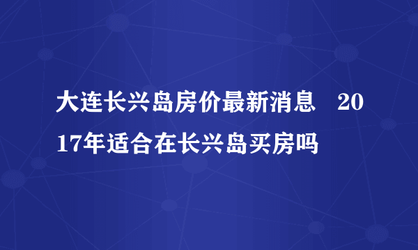 大连长兴岛房价最新消息   2017年适合在长兴岛买房吗