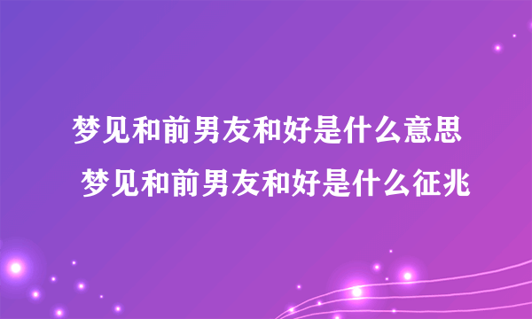 梦见和前男友和好是什么意思 梦见和前男友和好是什么征兆