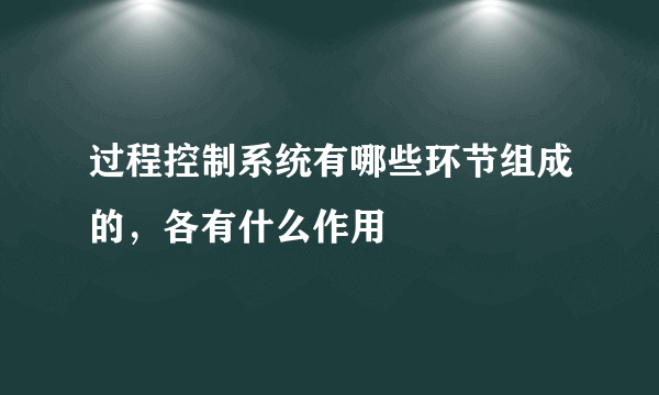 过程控制系统有哪些环节组成的，各有什么作用