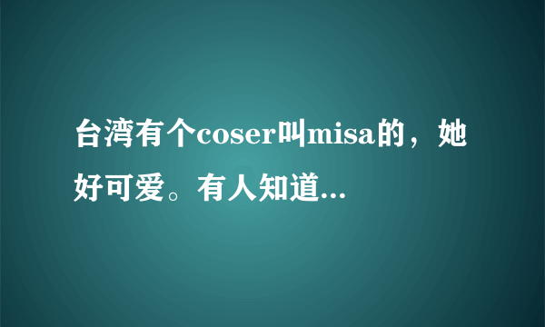 台湾有个coser叫misa的，她好可爱。有人知道她的本名吗？