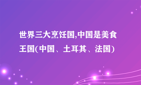 世界三大烹饪国,中国是美食王国(中国、土耳其、法国)