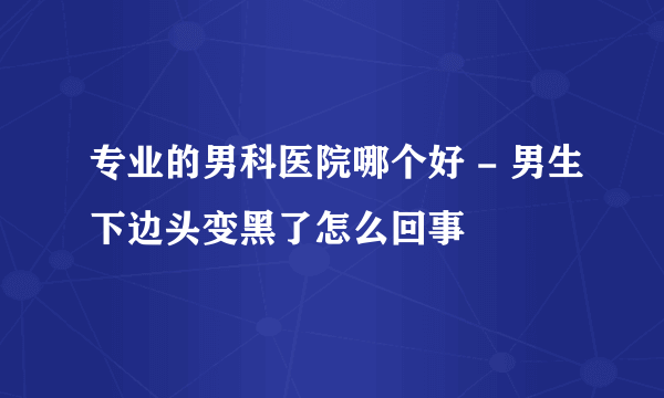 专业的男科医院哪个好 - 男生下边头变黑了怎么回事