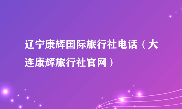 辽宁康辉国际旅行社电话（大连康辉旅行社官网）