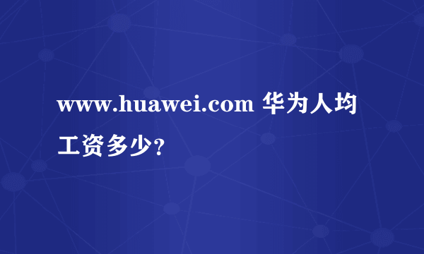 www.huawei.com 华为人均工资多少？