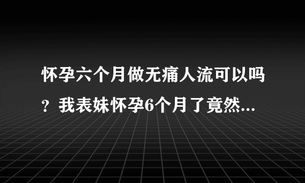 怀孕六个月做无痛人流可以吗？我表妹怀孕6个月了竟然还要去做...