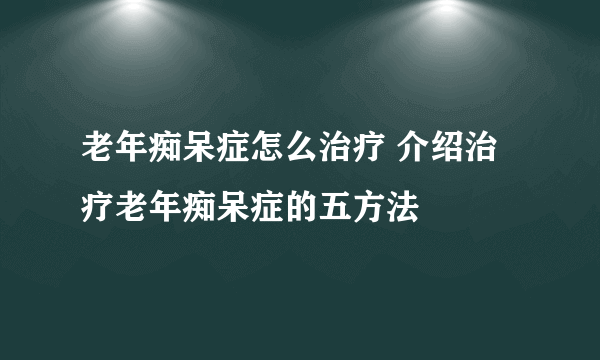 老年痴呆症怎么治疗 介绍治疗老年痴呆症的五方法