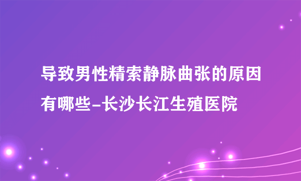 导致男性精索静脉曲张的原因有哪些-长沙长江生殖医院