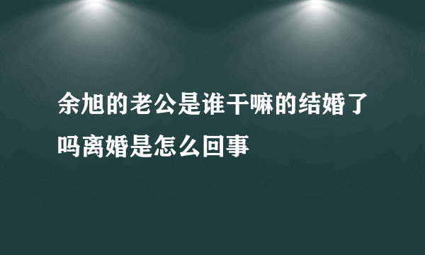 余旭的老公是谁干嘛的结婚了吗离婚是怎么回事