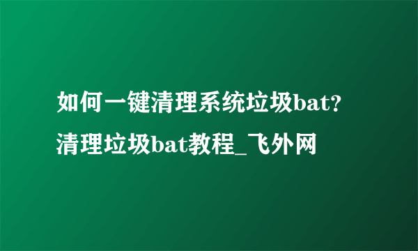 如何一键清理系统垃圾bat？清理垃圾bat教程_飞外网