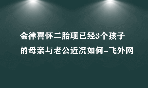 金律喜怀二胎现已经3个孩子的母亲与老公近况如何-飞外网