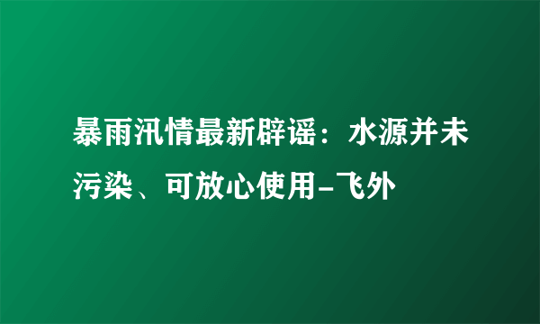 暴雨汛情最新辟谣：水源并未污染、可放心使用-飞外