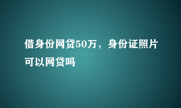 借身份网贷50万，身份证照片可以网贷吗