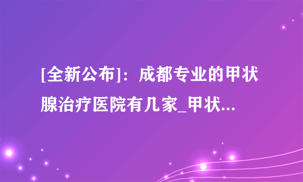 [全新公布]：成都专业的甲状腺治疗医院有几家_甲状腺去成都哪家医院比较专业[排名发布]