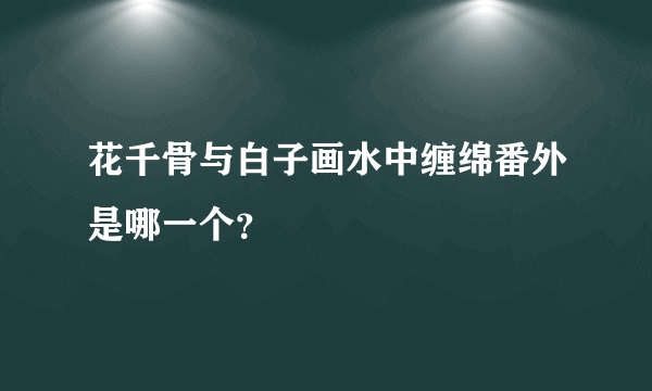 花千骨与白子画水中缠绵番外是哪一个？