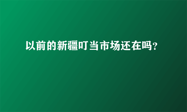 以前的新疆叮当市场还在吗？