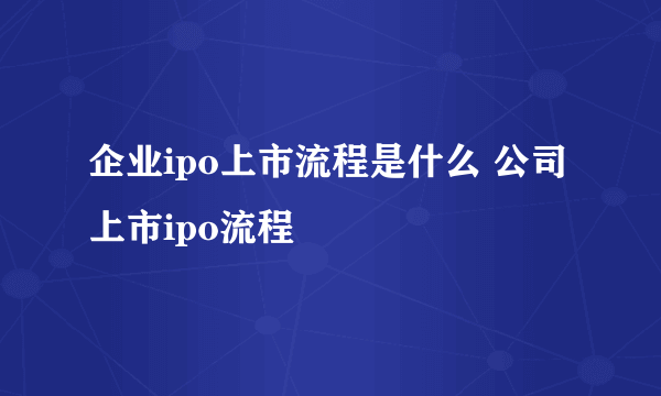 企业ipo上市流程是什么 公司上市ipo流程