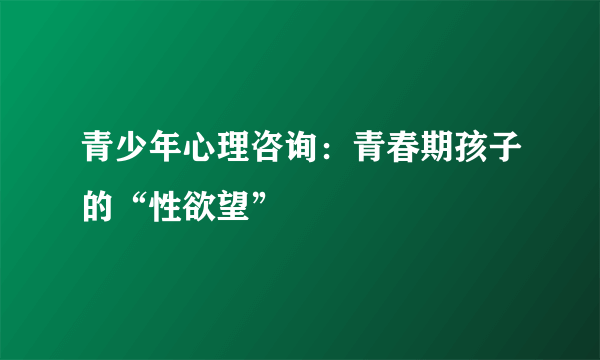 青少年心理咨询：青春期孩子的“性欲望”