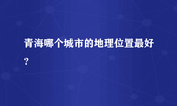 青海哪个城市的地理位置最好？