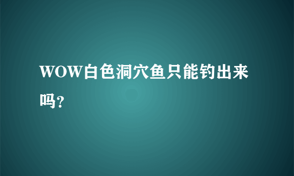 WOW白色洞穴鱼只能钓出来吗？