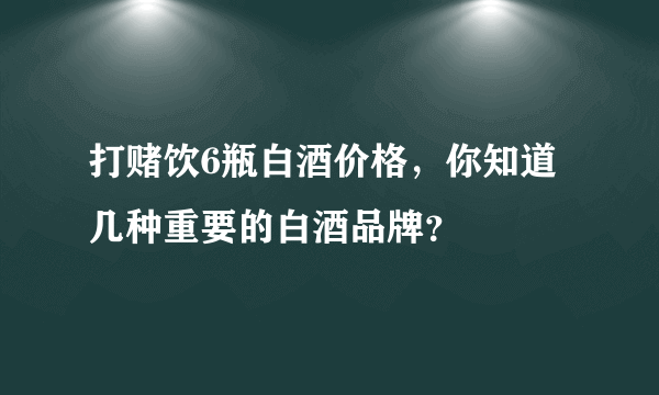 打赌饮6瓶白酒价格，你知道几种重要的白酒品牌？