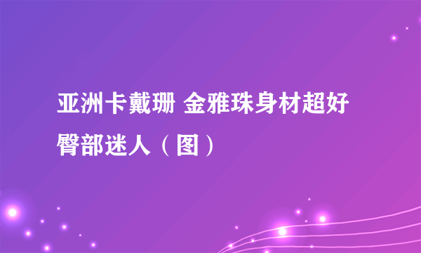 亚洲卡戴珊 金雅珠身材超好臀部迷人（图）