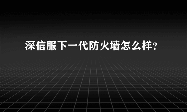 深信服下一代防火墙怎么样？