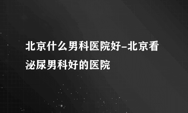 北京什么男科医院好-北京看泌尿男科好的医院