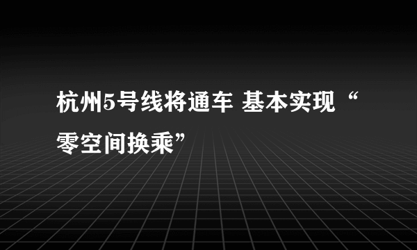 杭州5号线将通车 基本实现“零空间换乘”