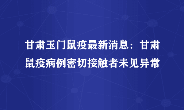 甘肃玉门鼠疫最新消息：甘肃鼠疫病例密切接触者未见异常