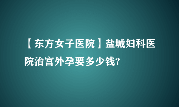 【东方女子医院】盐城妇科医院治宫外孕要多少钱?