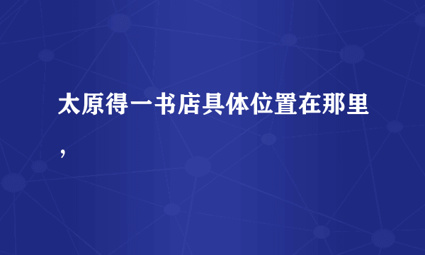 太原得一书店具体位置在那里，