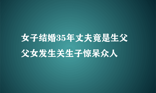 女子结婚35年丈夫竟是生父 父女发生关生子惊呆众人