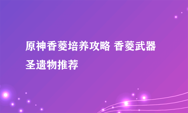 原神香菱培养攻略 香菱武器圣遗物推荐