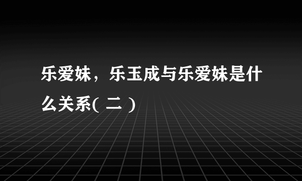 乐爱妹，乐玉成与乐爱妹是什么关系( 二 )